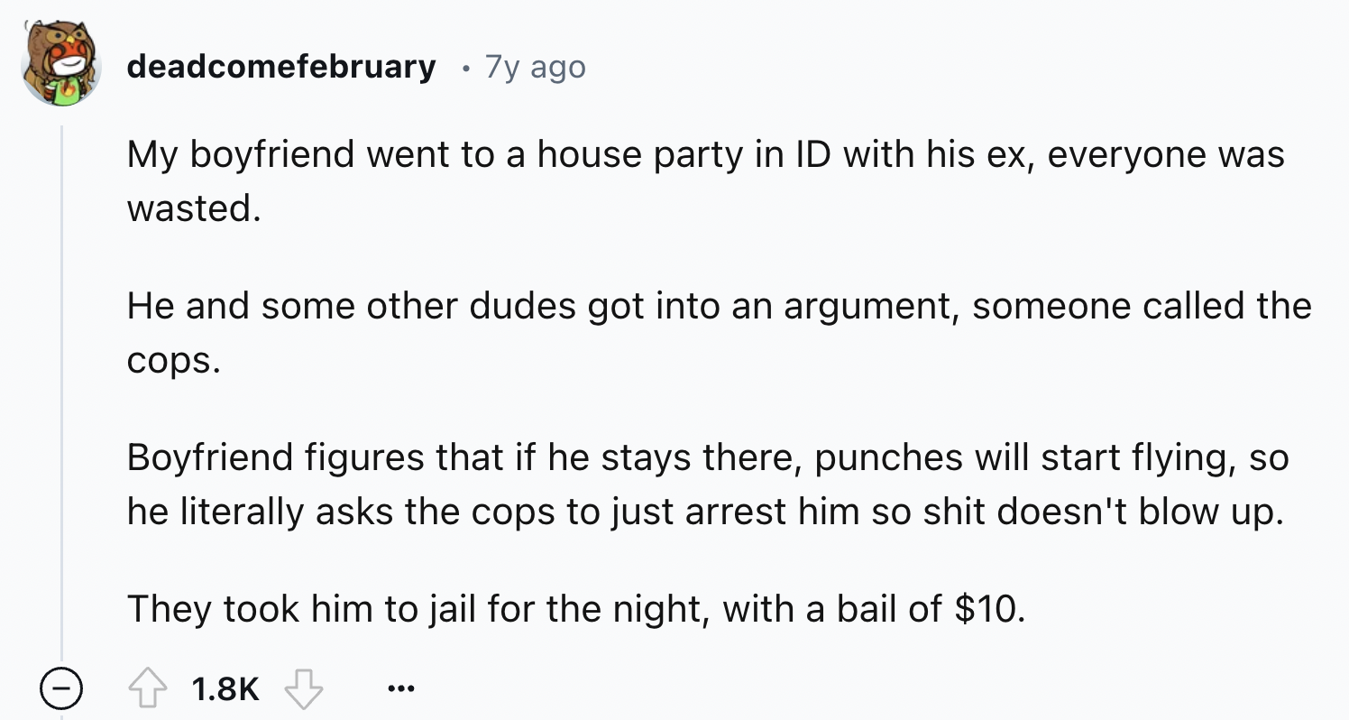 screenshot - deadcomefebruary 7y ago My boyfriend went to a house party in Id with his ex, everyone was wasted. He and some other dudes got into an argument, someone called the cops. Boyfriend figures that if he stays there, punches will start flying, so 